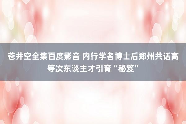 苍井空全集百度影音 内行学者博士后郑州共话高等次东谈主才引育“秘笈”