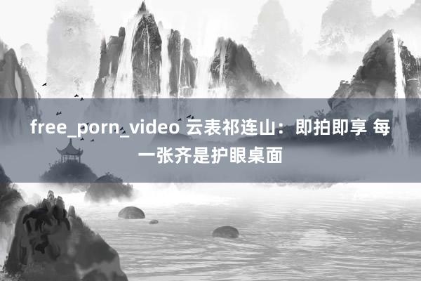 free_porn_video 云表祁连山：即拍即享 每一张齐是护眼桌面