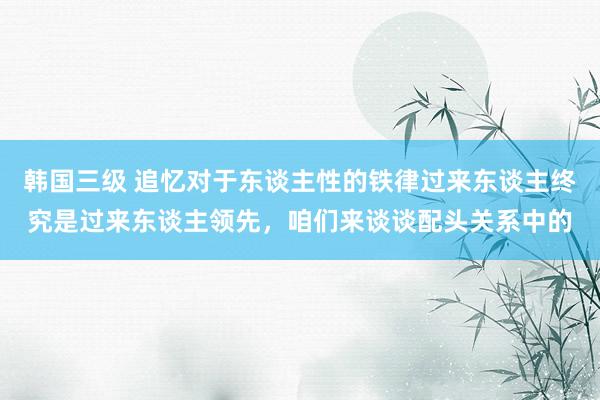 韩国三级 追忆对于东谈主性的铁律过来东谈主终究是过来东谈主领先，咱们来谈谈配头关系中的