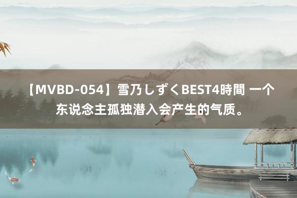 【MVBD-054】雪乃しずくBEST4時間 一个东说念主孤独潜入会产生的气质。