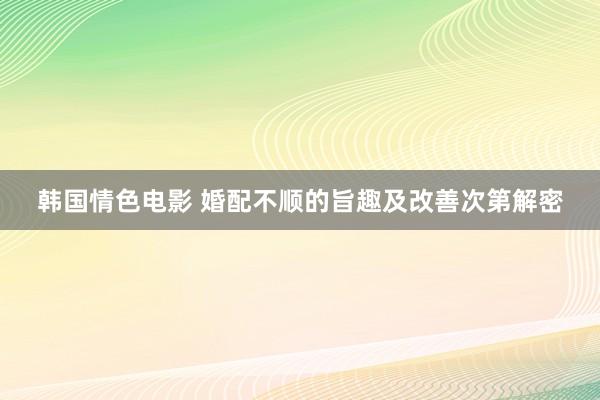 韩国情色电影 婚配不顺的旨趣及改善次第解密