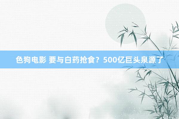 色狗电影 要与白药抢食？500亿巨头泉源了