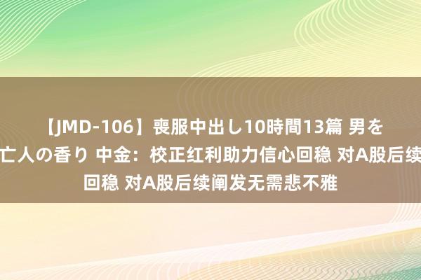 【JMD-106】喪服中出し10時間13篇 男を狂わす生臭い未亡人の香り 中金：校正红利助力信心回稳 对A股后续阐发无需悲不雅