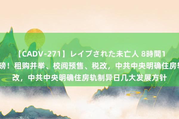 【CADV-271】レイプされた未亡人 8時間100連発！！ 房地产重磅！租购并举、校阅预售、税改，中共中央明确住房轨制异日几大发展方针