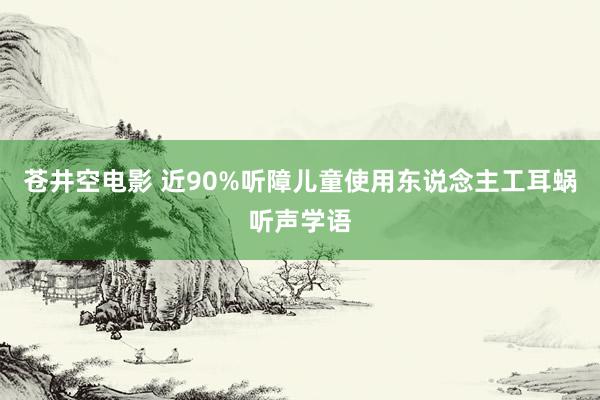 苍井空电影 近90%听障儿童使用东说念主工耳蜗听声学语