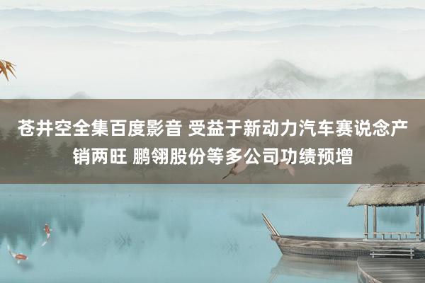 苍井空全集百度影音 受益于新动力汽车赛说念产销两旺 鹏翎股份等多公司功绩预增