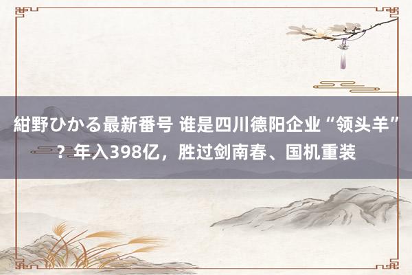 紺野ひかる最新番号 谁是四川德阳企业“领头羊”？年入398亿，胜过剑南春、国机重装