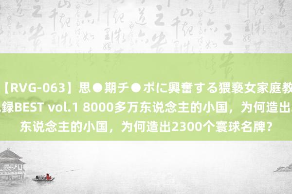 【RVG-063】思●期チ●ポに興奮する猥褻女家庭教師がした事の全記録BEST vol.1 8000多万东说念主的小国，为何造出2300个寰球名牌？