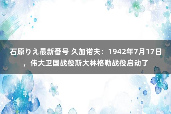 石原りえ最新番号 久加诺夫：1942年7月17日，伟大卫国战役斯大林格勒战役启动了