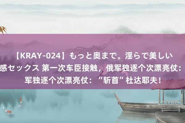 【KRAY-024】もっと奥まで。淫らで美しい体が求める熱い快感セックス 第一次车臣接触，俄军独逐个次漂亮仗：“斩首”杜达耶夫！