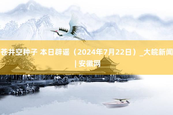 苍井空种子 本日辟谣（2024年7月22日）_大皖新闻 | 安徽网