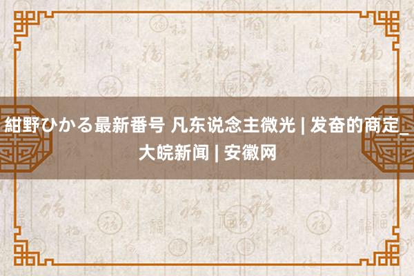 紺野ひかる最新番号 凡东说念主微光 | 发奋的商定_大皖新闻 | 安徽网