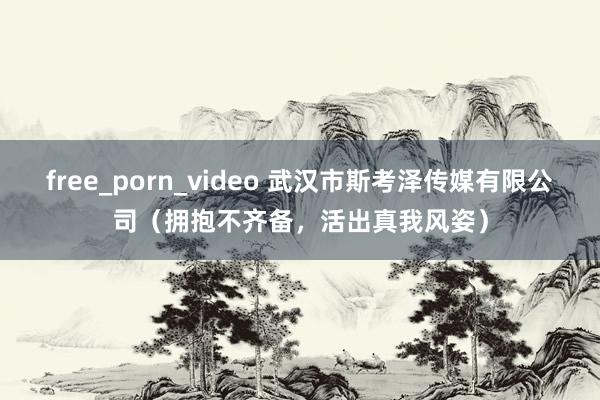 free_porn_video 武汉市斯考泽传媒有限公司（拥抱不齐备，活出真我风姿）