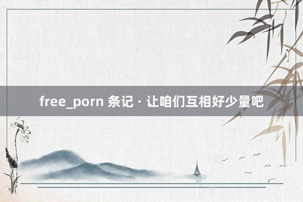 free_porn 条记 · 让咱们互相好少量吧