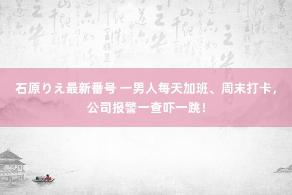 石原りえ最新番号 一男人每天加班、周末打卡，公司报警一查吓一跳！