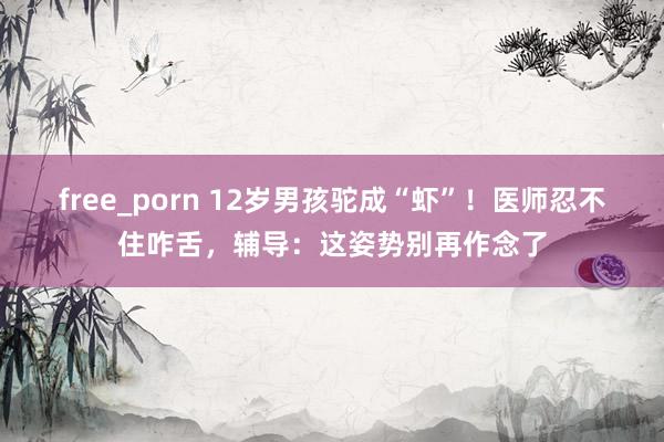 free_porn 12岁男孩驼成“虾”！医师忍不住咋舌，辅导：这姿势别再作念了