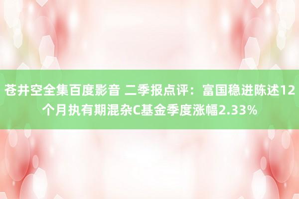 苍井空全集百度影音 二季报点评：富国稳进陈述12个月执有期混杂C基金季度涨幅2.33%