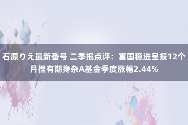 石原りえ最新番号 二季报点评：富国稳进呈报12个月捏有期搀杂A基金季度涨幅2.44%