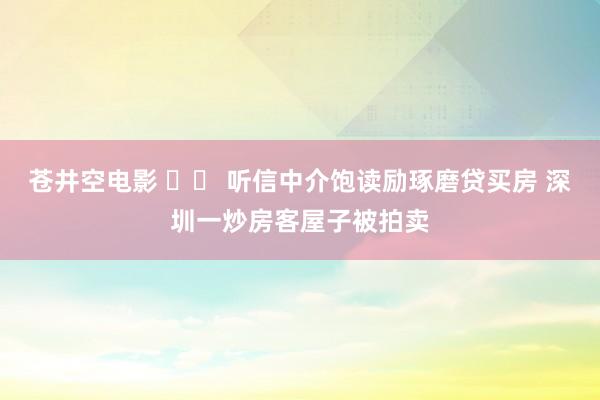 苍井空电影 		 听信中介饱读励琢磨贷买房 深圳一炒房客屋子被拍卖