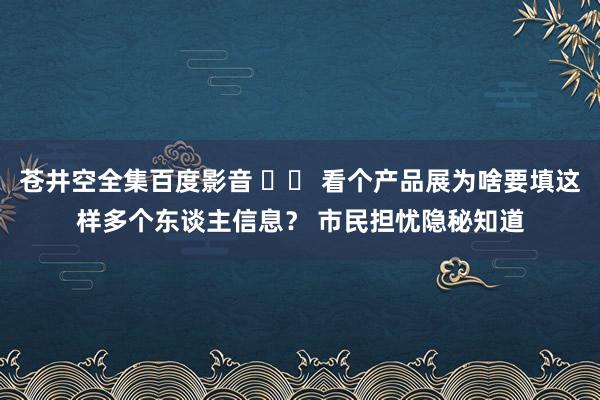 苍井空全集百度影音 		 看个产品展为啥要填这样多个东谈主信息？ 市民担忧隐秘知道