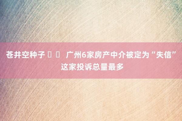 苍井空种子 		 广州6家房产中介被定为“失信” 这家投诉总量最多