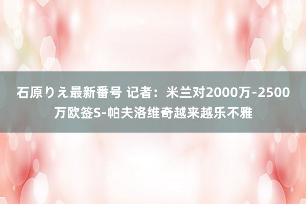 石原りえ最新番号 记者：米兰对2000万-2500万欧签S-帕夫洛维奇越来越乐不雅