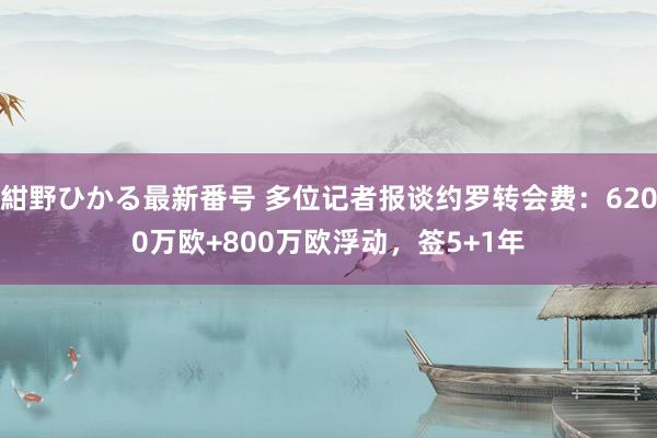 紺野ひかる最新番号 多位记者报谈约罗转会费：6200万欧+800万欧浮动，签5+1年