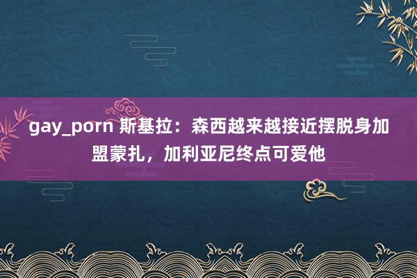 gay_porn 斯基拉：森西越来越接近摆脱身加盟蒙扎，加利亚尼终点可爱他