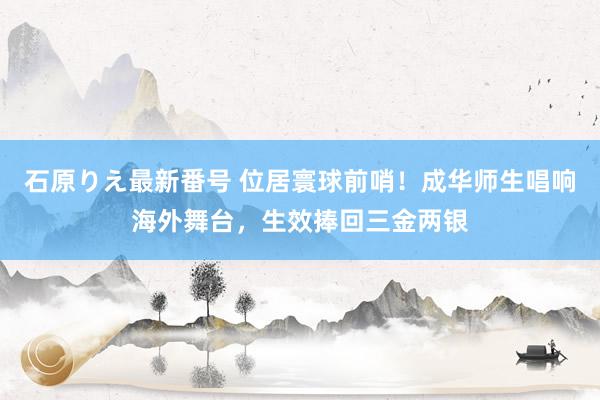 石原りえ最新番号 位居寰球前哨！成华师生唱响海外舞台，生效捧回三金两银