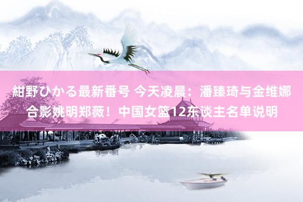 紺野ひかる最新番号 今天凌晨：潘臻琦与金维娜合影姚明郑薇！中国女篮12东谈主名单说明