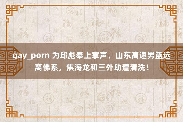 gay_porn 为邱彪奉上掌声，山东高速男篮远离佛系，焦海龙和三外助遭清洗！