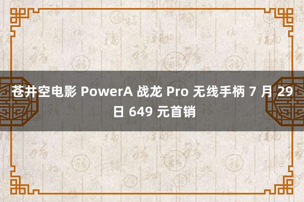 苍井空电影 PowerA 战龙 Pro 无线手柄 7 月 29 日 649 元首销