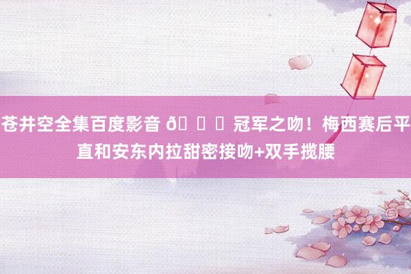 苍井空全集百度影音 ?冠军之吻！梅西赛后平直和安东内拉甜密接吻+双手揽腰