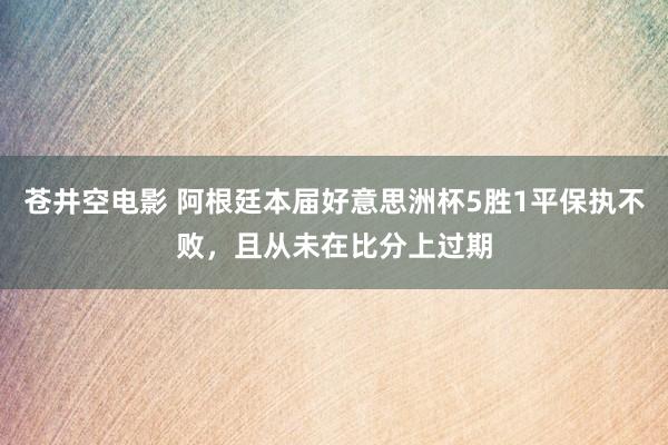 苍井空电影 阿根廷本届好意思洲杯5胜1平保执不败，且从未在比分上过期