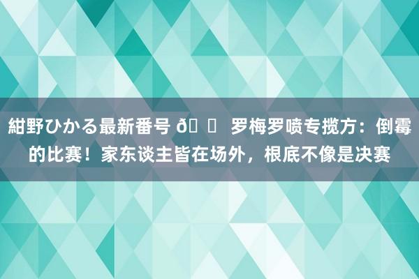 紺野ひかる最新番号 ?罗梅罗喷专揽方：倒霉的比赛！家东谈主皆在场外，根底不像是决赛