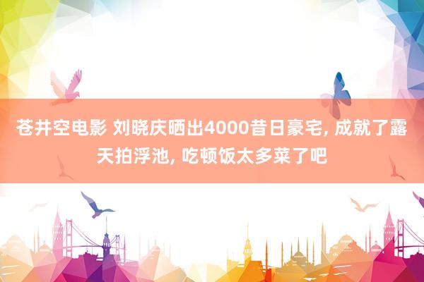 苍井空电影 刘晓庆晒出4000昔日豪宅， 成就了露天拍浮池， 吃顿饭太多菜了吧