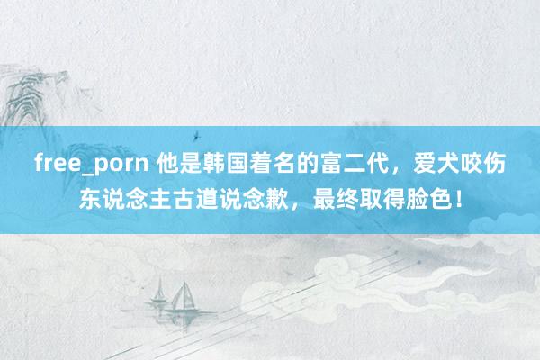 free_porn 他是韩国着名的富二代，爱犬咬伤东说念主古道说念歉，最终取得脸色！