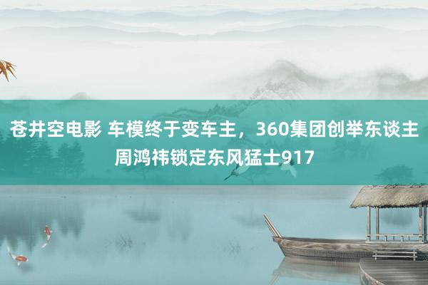 苍井空电影 车模终于变车主，360集团创举东谈主周鸿祎锁定东风猛士917