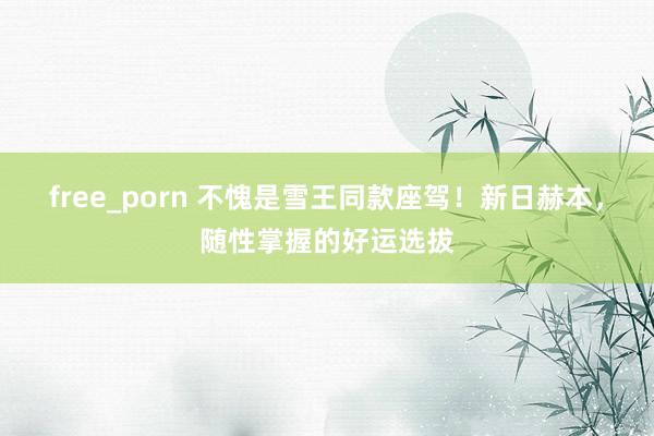 free_porn 不愧是雪王同款座驾！新日赫本，随性掌握的好运选拔