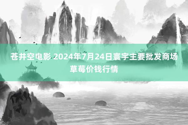 苍井空电影 2024年7月24日寰宇主要批发商场草莓价钱行情