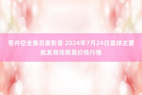 苍井空全集百度影音 2024年7月24日寰球主要批发商场茼蒿价钱行情