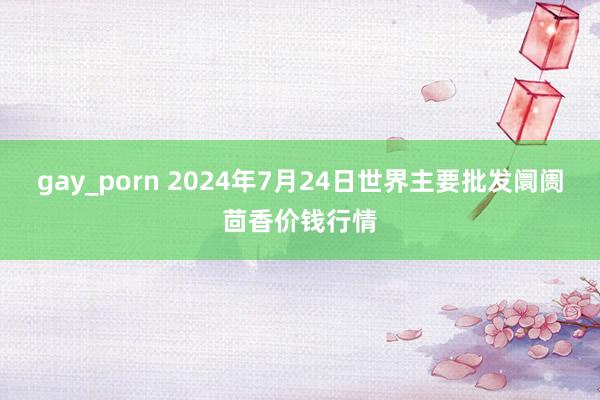 gay_porn 2024年7月24日世界主要批发阛阓茴香价钱行情