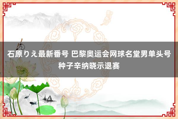 石原りえ最新番号 巴黎奥运会网球名堂男单头号种子辛纳晓示退赛