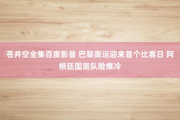 苍井空全集百度影音 巴黎奥运迎来首个比赛日 阿根廷国奥队险爆冷