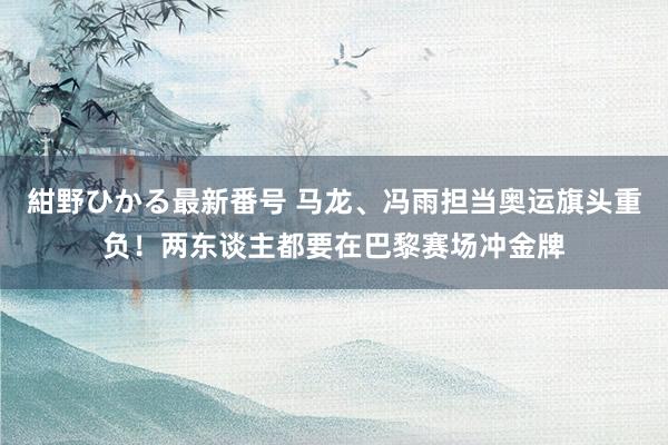 紺野ひかる最新番号 马龙、冯雨担当奥运旗头重负！两东谈主都要在巴黎赛场冲金牌