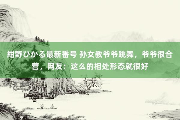 紺野ひかる最新番号 孙女教爷爷跳舞，爷爷很合营，网友：这么的相处形态就很好