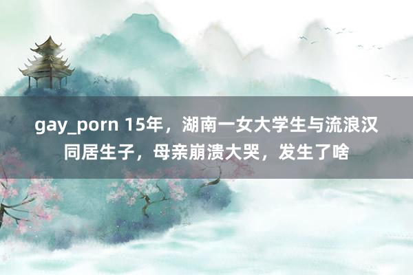 gay_porn 15年，湖南一女大学生与流浪汉同居生子，母亲崩溃大哭，发生了啥