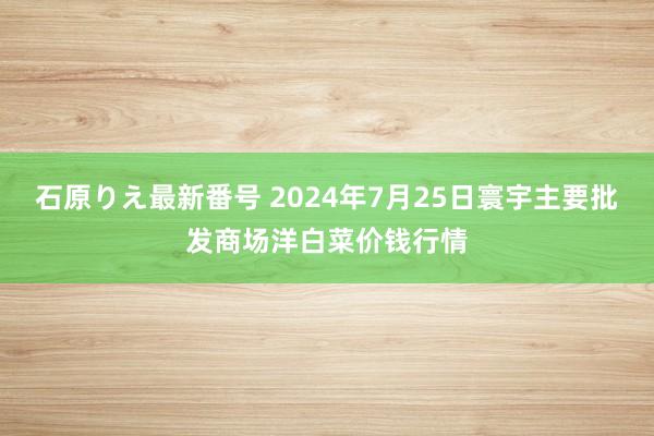 石原りえ最新番号 2024年7月25日寰宇主要批发商场洋白菜价钱行情