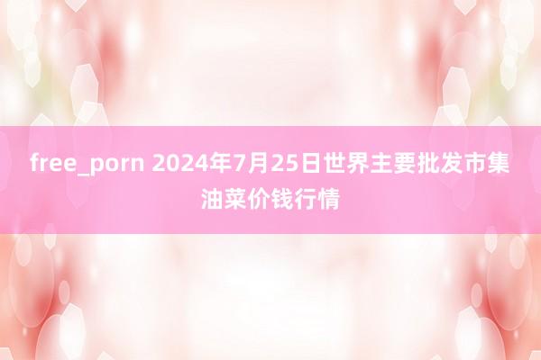 free_porn 2024年7月25日世界主要批发市集油菜价钱行情