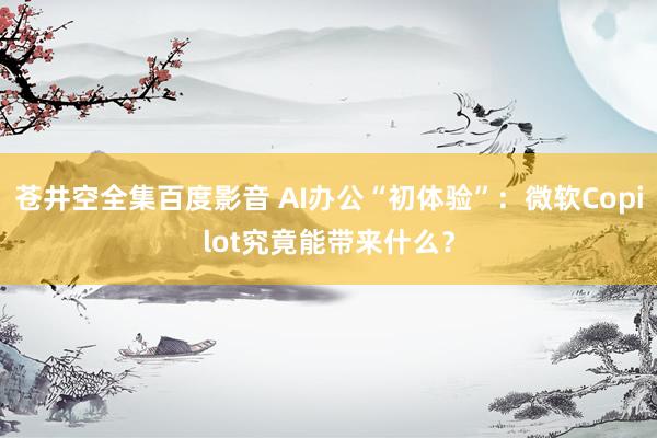 苍井空全集百度影音 AI办公“初体验”：微软Copilot究竟能带来什么？